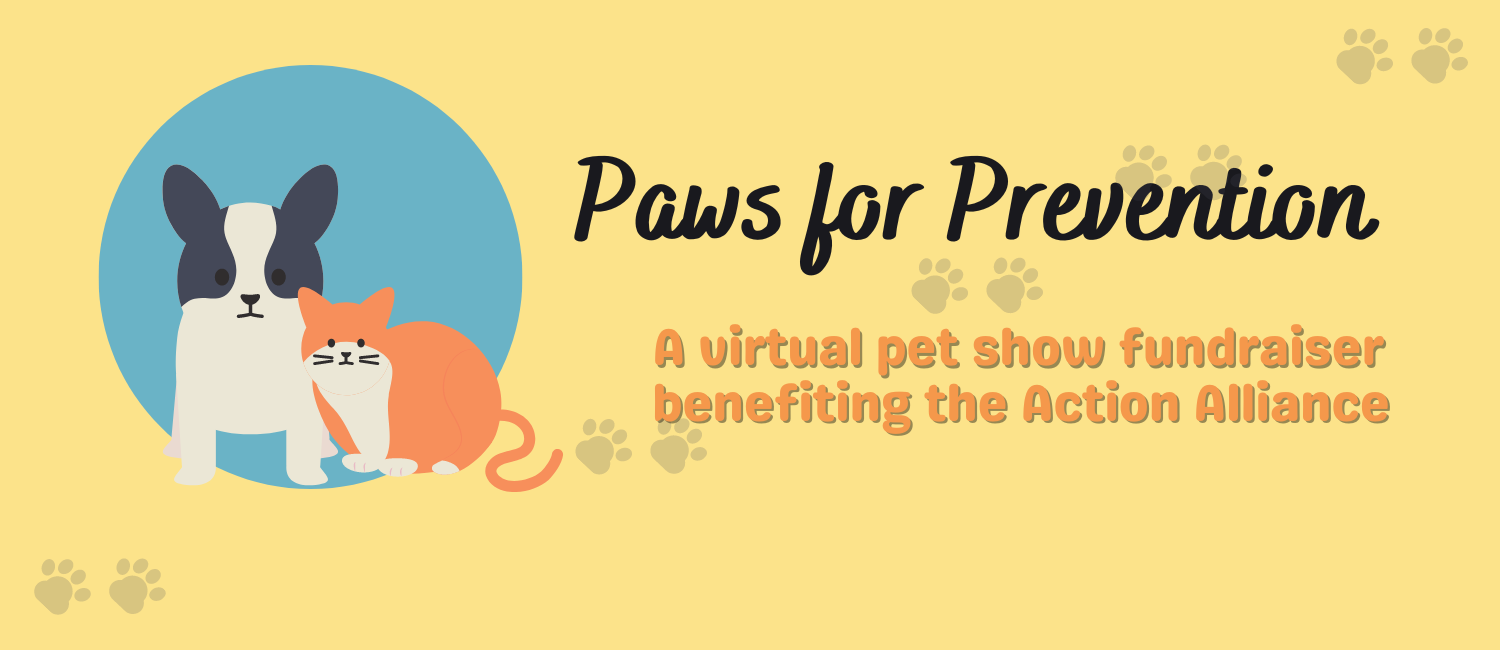 Yellow background with a blue circle to the left with a drawing of a small black and white dog and orange and white cat. Text to the right says Paws for Prevention: a virtual pet show fundraiser benefiting the Action Alliance.